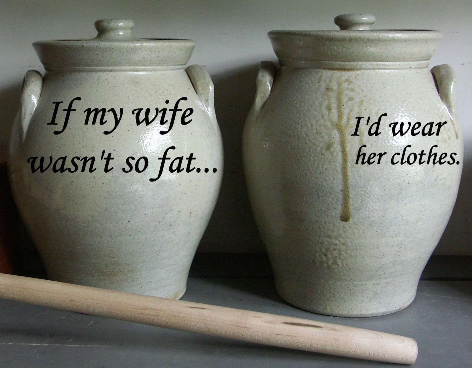 If my wife wasn't so fat, I'd wear her clothes.